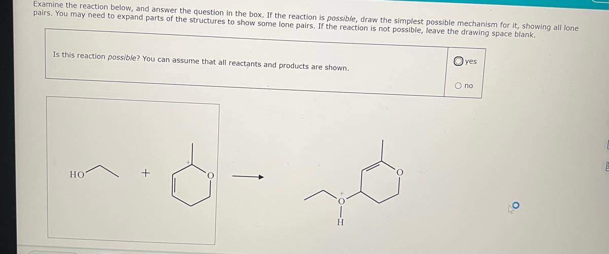 Examine the reaction below, and answer the question in the box. If the reaction is possible, draw the simplest possible mechanism for it, showing all lone
pairs. You may need to expand parts of the structures to show some lone pairs. If the reaction is not possible, leave the drawing space blank.
Is this reaction possible? You can assume that all reactants and products are shown.
HO
H
yes
O no
9