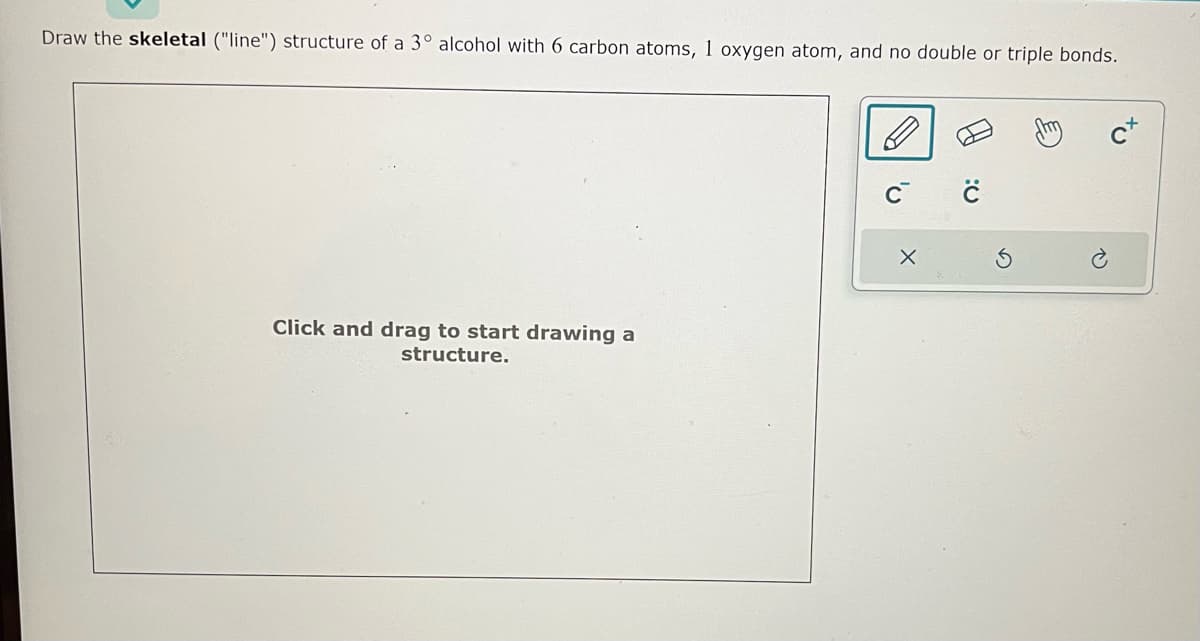 Draw the skeletal ("line") structure of a 3° alcohol with 6 carbon atoms, 1 oxygen atom, and no double or triple bonds.
Click and drag to start drawing a
structure.
X