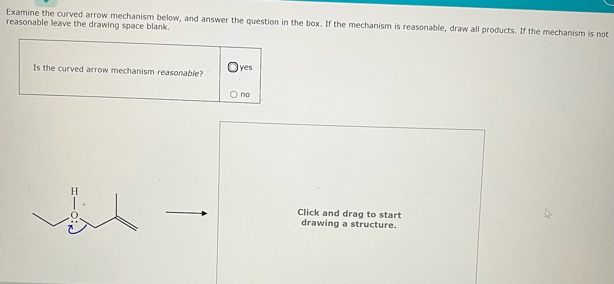 Examine the curved arrow mechanism below, and answer the question in the box. If the mechanism is reasonable, draw all products. If the mechanism is not
reasonable leave the drawing space blank.
Is the curved arrow mechanism reasonable?
O yes
O no
Click and drag to start
drawing a structure.
A