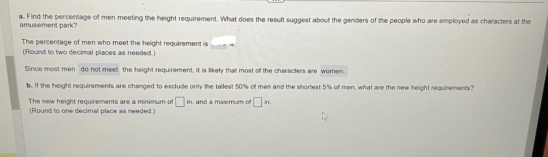 a. Find the percentage of men meeting the height requirement. What does the result suggest about the genders of the people who are employed as characters at the
amusement park?
The percentage of men who meet the height requirement is... 70.
(Round to two decimal places as needed.)
Since most men do not meet the height requirement, it is likely that most of the characters are women.
b. If the height requirements are changed to exclude only the tallest 50% of men and the shortest 5% of men, what are the new height requirements?
The new height requirements are a minimum of in. and a maximum of in.
(Round to one decimal place as needed.)