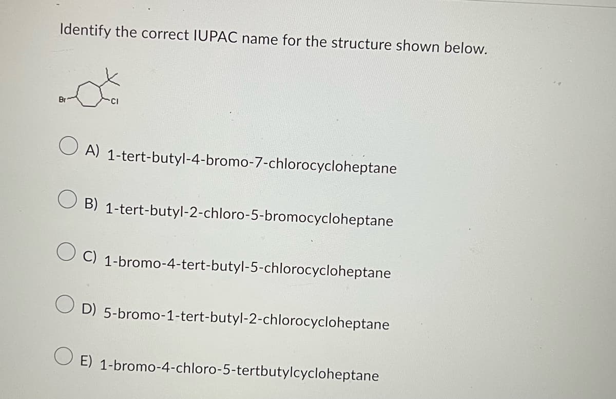 Identify the correct IUPAC name for the structure shown below.
Br
OA) 1-tert-butyl-4-bromo-7-chlorocycloheptane
OB) 1-tert-butyl-2-chloro-5-bromocycloheptane
OC) 1-bromo-4-tert-butyl-5-chlorocycloheptane
O D) 5-bromo-1-tert-butyl-2-chlorocycloheptane
E) 1-bromo-4-chloro-5-tertbutylcycloheptane