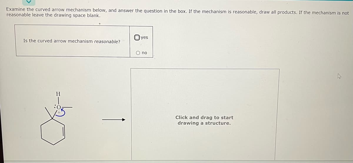 Examine the curved arrow mechanism below, and answer the question in the box. If the mechanism is reasonable, draw all products. If the mechanism is not
reasonable leave the drawing space blank.
Is the curved arrow mechanism reasonable?
HIO
Н
yes
no
Click and drag to start
drawing a structure.
4