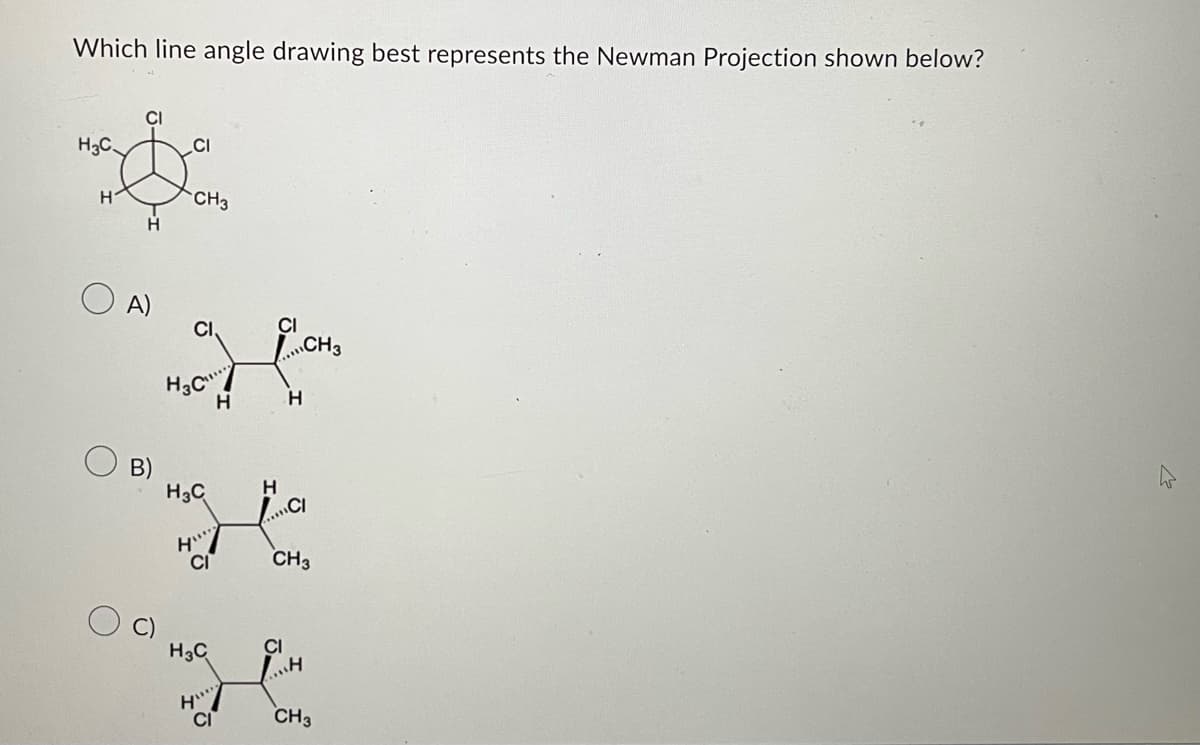 Which line angle drawing best represents the Newman Projection shown below?
H₂C
H
A)
B)
CI
CH3
o
H3C
H
H3C H
CI
H3C
H
H
CI
L.
H
CH3
CH3
CI
H
CH3
2