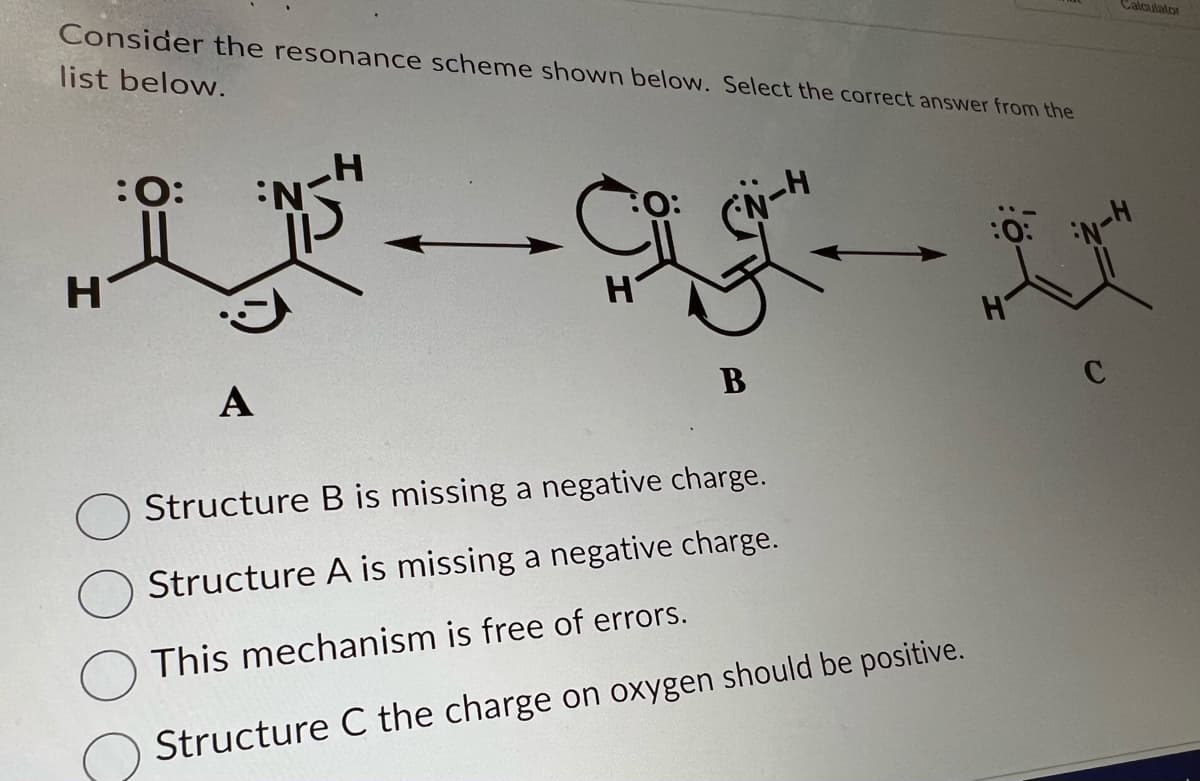 Consider the resonance scheme shown below. Select the correct answer from the
list below.
H
:O:
A
B
Structure B is missing a negative charge.
Structure A is missing a negative charge.
This mechanism is free of errors.
Structure C the charge on oxygen should be positive.
:0:
H
Calculator