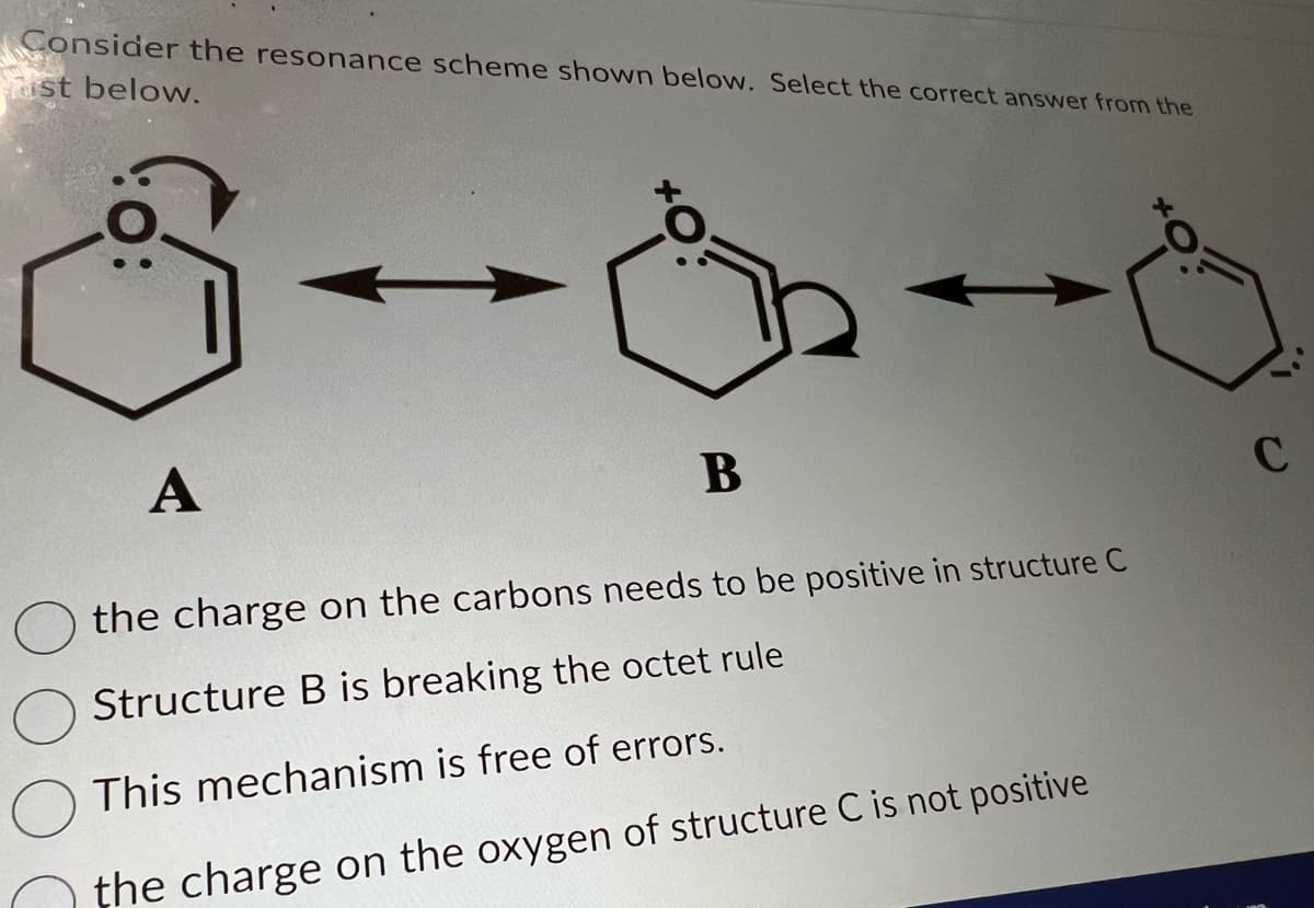 Consider the resonance scheme shown below. Select the correct answer from the
ust below.
A
B
the charge on the carbons needs to be positive in structure C
Structure B is breaking the octet rule
This mechanism is free of errors.
the charge on the oxygen of structure C is not positive
C