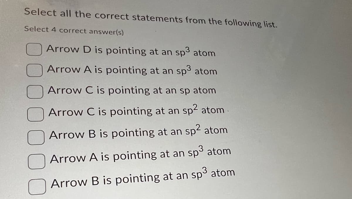 Select all the correct statements from the following list.
Select 4 correct answer(s)
Arrow D is pointing at an sp3 atom
Arrow A is pointing at an sp3 atom
Arrow C is pointing at an sp atom
Arrow C is pointing at an sp² atom
Arrow B is pointing at an sp² atom
Arrow A is pointing at an sp³ atom
Arrow B is pointing at an sp³ atom
3