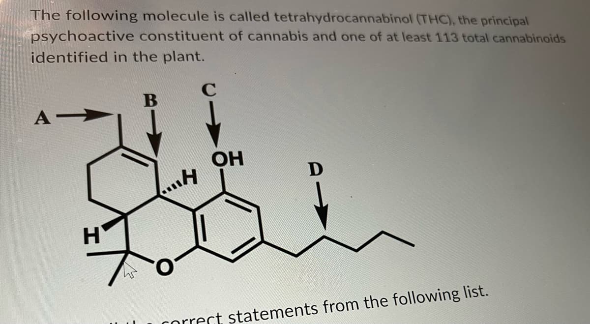 The following molecule is called tetrahydrocannabinol (THC), the principal
psychoactive constituent of cannabis and one of at least 113 total cannabinoids
identified in the plant.
B
all
OH
...H
A-
H
45
correct statements from the following list.