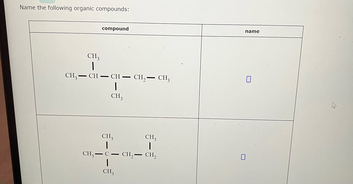 ### Name the following organic compounds:

| **Compound**                                                                                   | **Name** |
|-----------------------------------------------------------------------------------------------|----------|
| CH<sub>3</sub>-CH-CH-CH<sub>2</sub>-CH<sub>3</sub> <br> &nbsp;&nbsp;&nbsp;&nbsp;&nbsp;&nbsp;&nbsp;&nbsp;&nbsp;&nbsp;&nbsp;&nbsp;&nbsp;&nbsp;&nbsp;&nbsp;&nbsp;&nbsp;&nbsp;&nbsp;&nbsp;&nbsp;&nbsp;&nbsp;&nbsp;&nbsp;&nbsp;&nbsp;&nbsp;&nbsp;&nbsp;&nbsp;&nbsp;&nbsp;&nbsp;&nbsp;&nbsp;&nbsp;&nbsp;|          |
| &nbsp;&nbsp;&nbsp;&nbsp;&nbsp;&nbsp;&nbsp;&nbsp;&nbsp;&nbsp;|          |
|  &nbsp;&nbsp;&nbsp;&nbsp;&nbsp;&nbsp;|          |
| &nbsp;&nbsp;&nbsp;&nbsp;&nbsp;&nbsp;&nbsp;&nbsp;&nbsp;&nbsp;&nbsp;&nbsp;&nbsp;&nbsp;&nbsp;&nbsp;&nbsp;&nbsp;&nbsp;&nbsp;&nbsp;&nbsp;&nbsp;&nbsp;&nbsp;&nbsp;&nbsp;&nbsp;&nbsp;&nbsp;&nbsp;&nbsp;&nbsp;&nbsp;&nbsp;&nbsp;&nbsp;&nbsp;&nbsp;- &nbsp;&nbsp;&nbsp;&nbsp;  CH<sub>3</sub> |
|  |   |
| | |
| **Compound** | **Name** |
| CH<sub>3</sub>-C-CH<sub>2</sub>-CH<sub>2</sub>-CH<sub>3</sub> &nbsp;&nbsp;&nbsp;&nbsp;&nbsp;&nbsp;&nbsp;&nbsp;&nbsp;&nbsp;&nbsp;&nbsp;&nbsp;&nbsp;                                                                                                       |          |
| &nbsp;&nbsp;&nbsp;&nbsp;&nbsp;&nbsp;&nbsp;&nbsp;&nbsp;&nbsp;&nbsp;&nbsp;&nbsp;&nbsp;&nbsp;&nbsp;&nbsp;&nbsp;&nbsp;&nbsp;&nbsp;&nbsp;&nbsp;&nbsp;&nbsp;&nbsp;&nbsp;&nbsp;&nbsp;&nbsp;&nbsp;&nbsp;&nbsp;&nbsp;&nbsp;&nbsp;&nbsp;&nbsp;&nbsp;&nbsp;&nbsp;&nbsp;&nbsp;&nbsp;&nbsp;&nbsp;&nbsp; |
| &nbsp;&nbsp;&nbsp;&nbsp;&nbsp;&nbsp;&nbsp;&nbsp;&nbsp;&nbsp;&nbsp;&nbsp;&nbsp;&nbsp;&nbsp;&nbsp;&nbsp;&nbsp