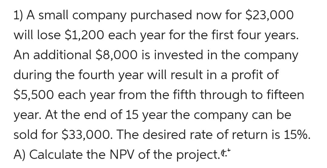 1) A small company purchased now for $23,000
will lose $1,200 each year for the first four years.
An additional $8,000 is invested in the company
during the fourth year will result in a profit of
$5,500 each year from the fifth through to fifteen
year. At the end of 15 year the company can be
sold for $33,000. The desired rate of return is 15%.
A) Calculate the NPV of the project.*
