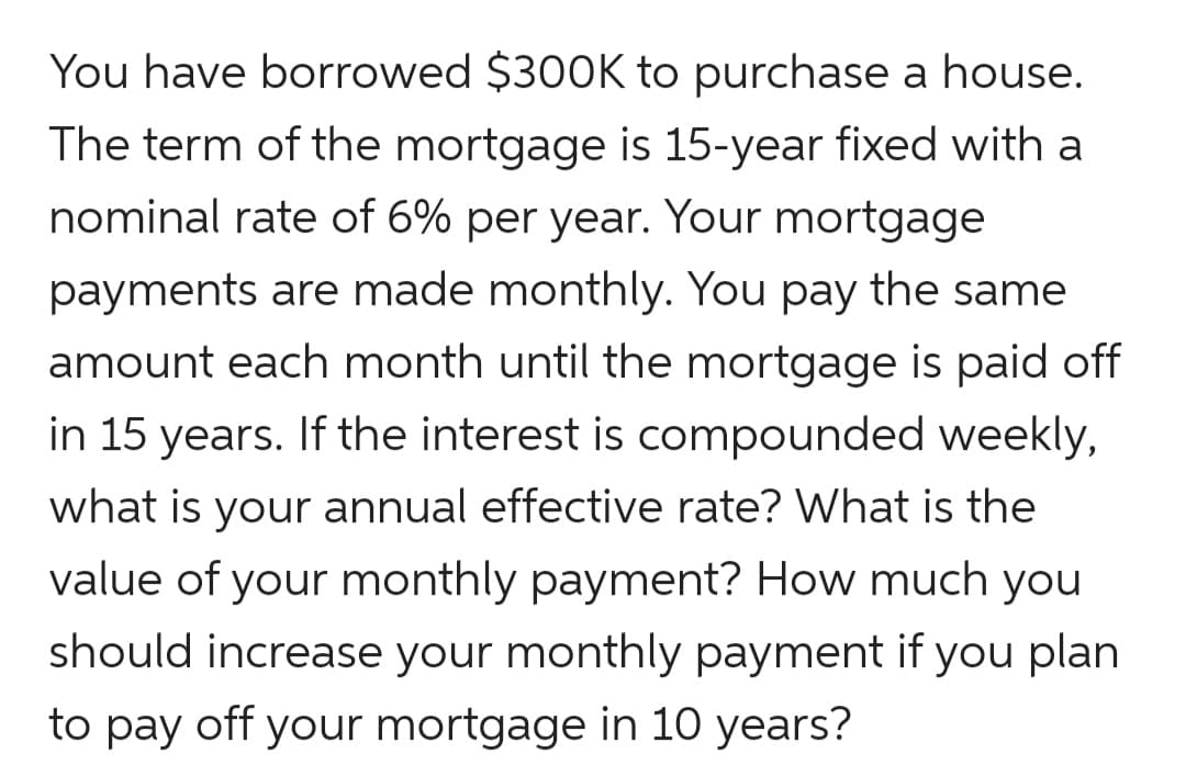 You have borrowed $300K to purchase a house.
The term of the mortgage is 15-year fixed with a
nominal rate of 6% per year. Your mortgage
payments are made monthly. You pay the same
amount each month until the mortgage is paid off
in 15 years. If the interest is compounded weekly,
what is your annual effective rate? What is the
value of your monthly payment? How much you
should increase your monthly payment if you plan
to pay off your mortgage in 10 years?
