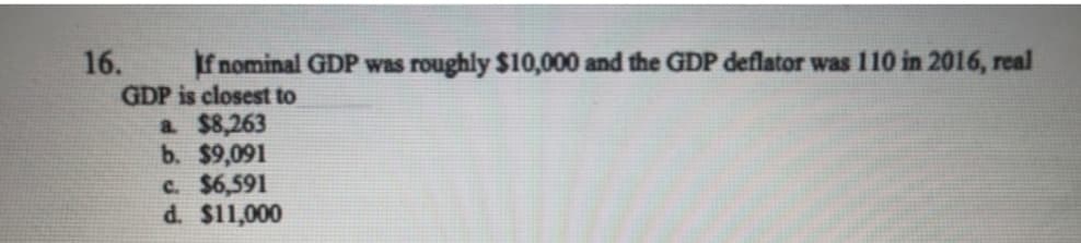 If nominal GDP was roughly $10,000 and the GDP deflator was 110 in 2016, real
GDP is closest to
a $8,263
b. $9,091
C. $6,591
d. $11,000
16.

