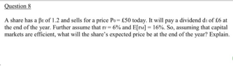 Question 8
A share has a BE of 1.2 and sells for a price Po= £50 today. It will pay a dividend di of £6 at
the end of the year. Further assume that rF= 6% and E[rM] = 16%. So, assuming that capital
markets are efficient, what will the share's expected price be at the end of the year? Explain.
