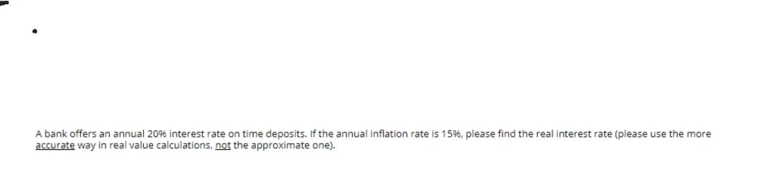 A bank offers an annual 2096 interest rate on time deposits. If the annual inflation rate is 15%, please find the real interest rate (please use the more
accurate way in real value calculations, not the approximate one).
