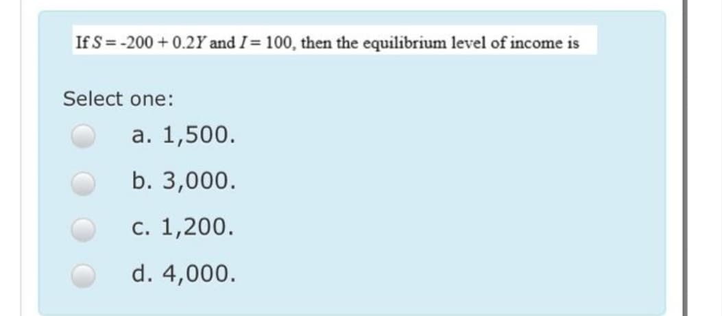 If S = -200 + 0.2Y and I= 100, then the equilibrium level of income is
Select one:
а. 1,500.
b. 3,000.
с. 1,200.
d. 4,000.
