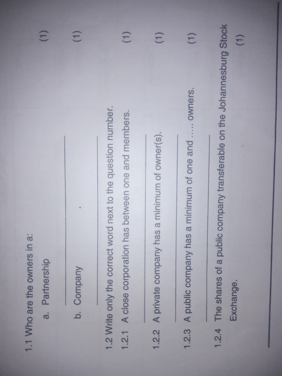 1.1 Who are the owners in a:
a. Partnership
b. Company
(1)
1.2 Write only the correct word next to the question number.
1.2.1 A close corporation has between one and members.
(1)
1.2.2 A private company has a minimum of owner(s).
(1)
1.2.3 A public company has a minimum of one and
(1)
owners.
1.2.4 The shares of a public company transferable on the Johannesburg Stock
Exchange.
(1).
