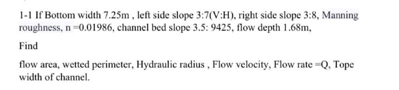 1-1 If Bottom width 7.25m , left side slope 3:7(V:H), right side slope 3:8, Manning
roughness, n =0.01986, channel bed slope 3.5: 9425, flow depth 1.68m,
Find
flow area, wetted perimeter, Hydraulic radius , Flow velocity, Flow rate Q, Tope
width of channel.
