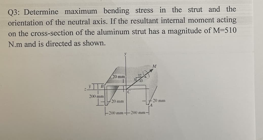 Q3: Determine maximum bending stress in the strut and the
orientation of the neutral axis. If the resultant internal moment acting
on the cross-section of the aluminum strut has a magnitude of M=510
N.m and is directed as shown.
20 mm
B
200 mm
20 mm
20 mm
E200 mm
200 mm-
