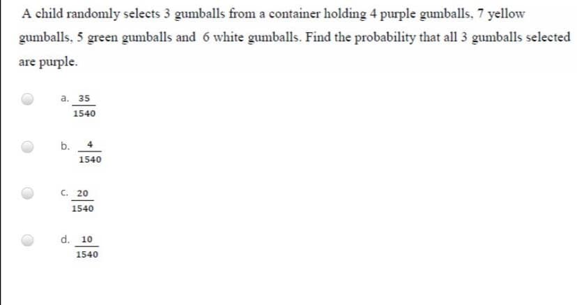 A child randomly selects 3 gumballs from a container holding 4 purple gumballs, 7 yellow
gumballs, 5 green gumballs and 6 white gumballs. Find the probability that all 3 gumballs selected
are purple.
а. 35
1540
b.
1540
C. 20
1540
d. 10
1540
