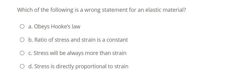 Which of the following is a wrong statement for an elastic material?
O a. Obeys Hooke's law
O b. Ratio of stress and strain is a constant
O c. Stress will be always more than strain
O d. Stress is directly proportional to strain
