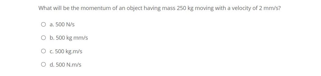 What will be the momentum of an object having mass 250 kg moving with a velocity of 2 mm/s?
O a. 500 N/s
O b. 500 kg mm/s
O c. 500 kg.m/s
O d. 500 N.m/s
