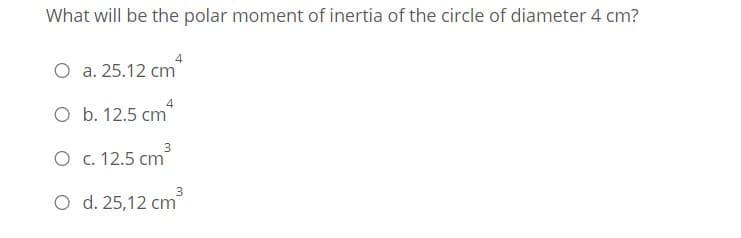 What will be the polar moment of inertia of the circle of diameter 4 cm?
O a. 25.12 cm
O b. 12.5 cm
O c. 12.5 cm
3
O d. 25,12 cm
