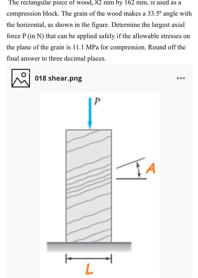 The rectangular piece of wood, 82 mm by 162 mm, is used as a
compression block. The grain of the wood makes a 33.5° angle with
the horizontal, as shown in the figure. Determine the largest axial
force P (in N) that can be applied safely if the allowable stresses on
the plane of the grain is 11.1 MPa for compression. Round off the
final answer to three decimal places.
018 shear.png
