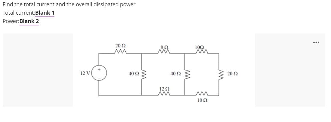 Find the total current and the overall dissipated power
Total current:Blank 1
Power:Blank 2
...
20 Ω
102
12 V
40 Ω
40 Ω
20 Ω
12 0
102
