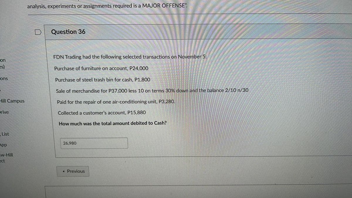 analysis, experiments or assignments required is a MAJOR OFFENSE".
Question 36
FDN Trading had the following selected transactions on November 5:
on
es)
Purchase of furniture on account, P24,000
ons
Purchase of steel trash bin for cash, P1,800
Sale of merchandise for P37,000 less 10 on terms 30% down and the balance 2/10 n/30
Hill Campus
Paid for the repair of one air-conditioning unit, P3,280.
Prive
Collected a customer's account, P15,880
How much was the total amount debited to Cash?
E List
26,980
App
w-Hill
ect
« Previous
