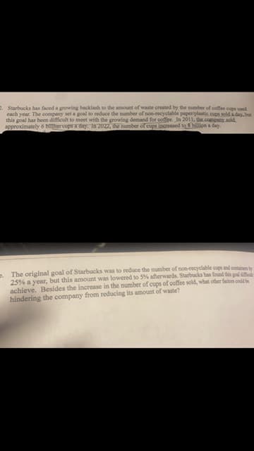 2. Starbucks has faced a growing backlash to the amount of waste created by the number of coffee cups used
each year. The company set a goal to reduce the number of non-recyclable paper/plastic cups sold a day, but
this goal has been difficult to meet with the growing demand for coffee. In 2011, the company sold
approximately 6 bittercups a day. In 2022, the number of cups increased to 3 billion a day.
. The original goal of Starbucks was to reduce the number of non-recyclable cups and container by
25% a year, but this amount was lowered to 5% afterwards. Starbucks has found this goal diff
achieve. Besides the increase in the number of cups of coffee sold, what other factors could be
hindering the company from reducing its amount of waste?