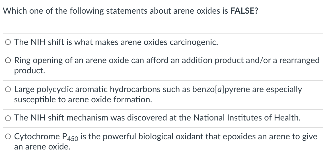 Which one of the following statements about arene oxides is FALSE?
O The NIH shift is what makes arene oxides carcinogenic.
O Ring opening of an arene oxide can afford an addition product and/or a rearranged
product.
O Large polycyclic aromatic hydrocarbons such as benzo[a]pyrene are especially
susceptible to arene oxide formation.
The NIH shift mechanism was discovered at the National Institutes of Health.
O Cytochrome P450 is the powerful biological oxidant that epoxides an arene to give
an arene oxide.
