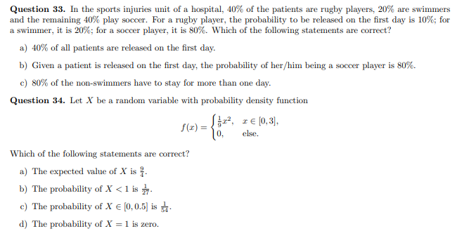 Question 33. In the sports injuries unit of a hospital, 40% of the patients are rugby players, 20% are swimmers
and the remaining 40% play soccer. For a rugby player, the probability to be released on the first day is 10%; for
a swimmer, it is 20%; for a soccer player, it is 80%. Which of the following statements are correct?
a) 40% of all patiets are released on the first day.
b) Given a patient is released on the first day, the probability of her/him being a soccer player is 80%.
c) 80% of the non-swimmers have to stay for more than one day.
Question 34. Let X be a random variable with probability density function
f(2) = {, r€ [0,3),
else.
Which of the following statements are correct?
a) The expected value of X is .
b) The probability of X < 1 is .
c) The probability of X € [0,0.5) is .
d) The probability of X = 1 is zero.
