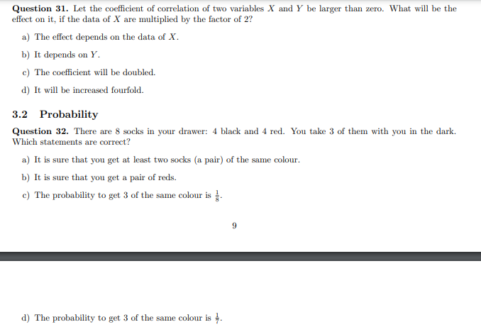 Question 31. Let the coefficient of correlation of two variables X and Y be larger than zero. What will be the
effect on it, if the data of X are multiplied by the factor of 2?
a) The effect depends on the data of X.
b) It depends on Y.
c) The coefficient will be doubled.
d) It will be increased fourfold.
3.2 Probability
Question 32. There are 8 socks in your drawer: 4 black and 4 red. You take 3 of them with you in the dark.
Which statements are correct?
a) It is sure that you get at least two socks (a pair) of the same colour.
b) It is sure that you get a pair of reds.
c) The probability to get 3 of the same colour is .
9
d) The probability to get 3 of the same colour is 4.
