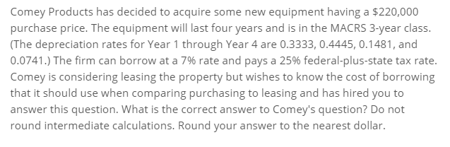 Comey Products has decided to acquire some new equipment having a $220,000
purchase price. The equipment will last four years and is in the MACRS 3-year class.
(The depreciation rates for Year 1 through Year 4 are 0.3333, 0.4445, 0.1481, and
0.0741.) The firm can borrow at a 7% rate and pays a 25% federal-plus-state tax rate.
Comey is considering leasing the property but wishes to know the cost of borrowing
that it should use when comparing purchasing to leasing and has hired you to
answer this question. What is the correct answer to Comey's question? Do not
round intermediate calculations. Round your answer to the nearest dollar.