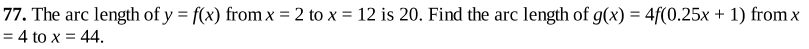 77. The arc length of y = f(x) from x = 2 to x = 12 is 20. Find the arc length of g(x) = 4f(0.25x + 1) from x
= 4 to x = 44.
