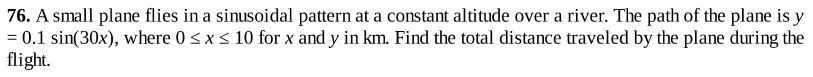 76. A small plane flies in a sinusoidal pattern at a constant altitude over a river. The path of the plane is y
= 0.1 sin(30x), where 0<x < 10 for x and y in km. Find the total distance traveled by the plane during the
flight.
