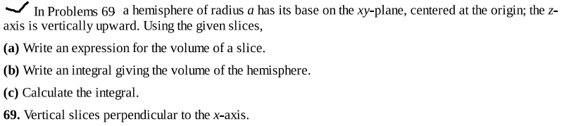 In Problems 69 a hemisphere of radius a has its base on the xy-plane, centered at the origin; the z-
axis is vertically upward. Using the given slices,
(a) Write an expression for the volume of a slice.
(b) Write an integral giving the volume of the hemisphere.
(c) Calculate the integral.
69. Vertical slices perpendicular to the x-axis.
