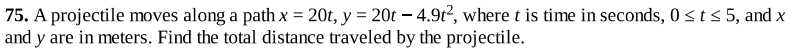 75. A projectile moves along a path x = 20t, y = 20t – 4.9t?, where t is time in seconds, 0st< 5, and x
and y are in meters. Find the total distance traveled by the projectile.
%3D
