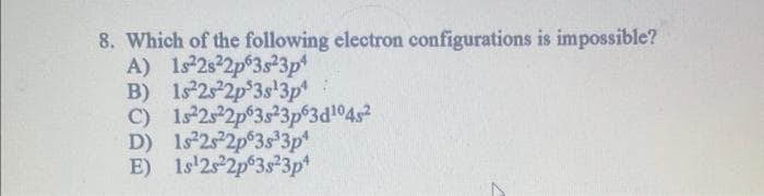 8. Which of the following electron configurations is impossible?
A) 1s22s22p63s23p4
B) 1s22s22p 3s¹3p4
C)
1s²2s22p63s23p63d¹04s²
D) 1s22s22p 3s33p¹
E) 1s¹2s22p 3s23p4