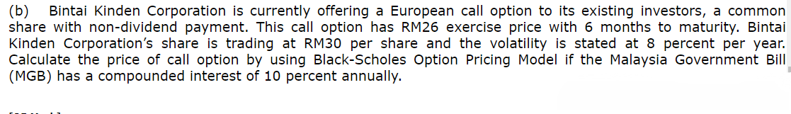 (b) Bintai Kinden Corporation is currently offering a European call option to its existing investors, a common
share with non-dividend payment. This call option has RM26 exercise price with 6 months to maturity. Bintai
Kinden Corporation's share is trading at RM30 per share and the volatility is stated at 8 percent per year.
Calculate the price of call option by using Black-Scholes Option Pricing Model if the Malaysia Government Bill
(MGB) has a compounded interest of 10 percent annually.