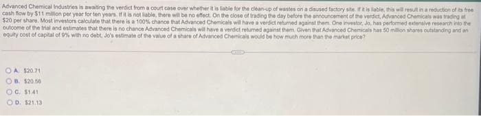 Advanced Chemical Industries is awaiting the verdict from a court case over whether it is liable for the clean-up of wastes on a disused factory site. If it is liable, this will result in a reduction of its free
cash flow by $11 million per year for ten years. If it is not liable, there will be no effect. On the close of trading the day before the announcement of the verdict, Advanced Chemicals was trading at
$20 per share. Most investors calculate that there is a 100% chance that Advanced Chemicals will have a verdict returned against them. One investor, Jo, has performed extensive research into the
outcome of the trial and estimates that there is no chance Advanced Chemicals will have a verdict returned against them. Given that Advanced Chemicals has 50 million shares outstanding and an
equity cost of capital of 9% with no debt, Jo's estimate of the value of a share of Advanced Chemicals would be how much more than the market price?
OA $20.71
OB. $20.56
OG. $1.41
OD. $21.13
COLO