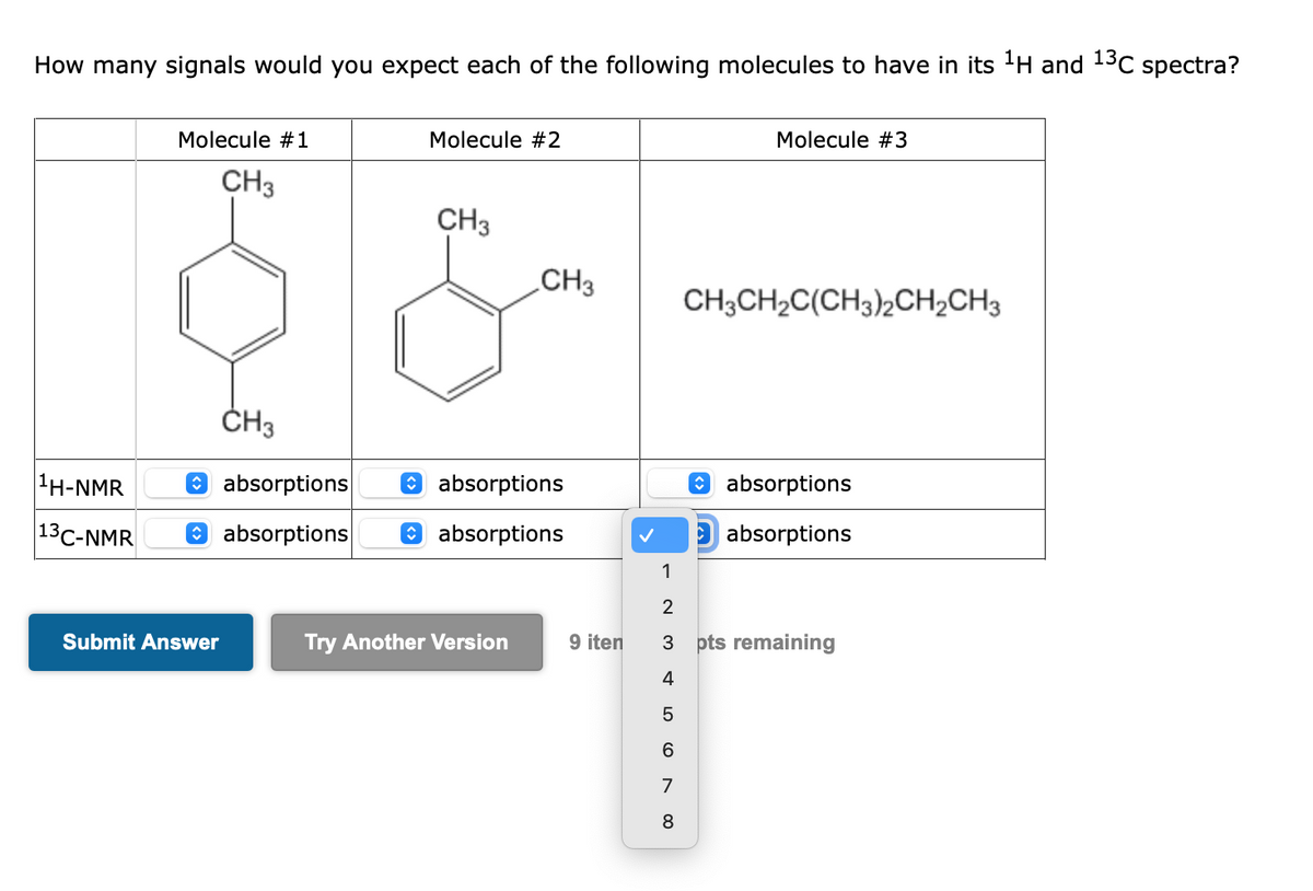 How many signals would you expect each of the following molecules to have in its ¹H and ¹3C spectra?
¹H-NMR
13 C-NMR
Molecule #1
CH3
Submit Answer
CH3
absorptions
absorptions
Molecule #2
CH3
CH3
absorptions
absorptions
Try Another Version
9 iten
LO
Molecule #3
5
6
7
8
CH3CH₂C(CH3)2CH₂CH3
1
2
3 pts remaining
4
absorptions
absorptions