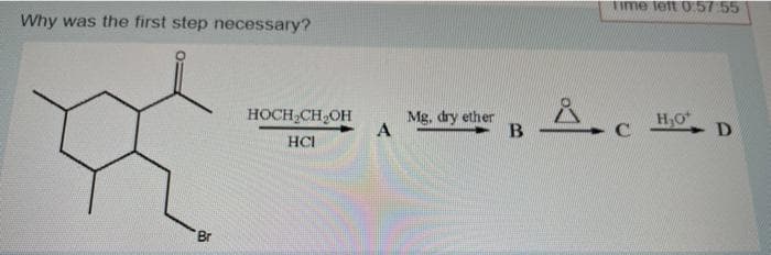 Why was the first step necessary?
Br
HOCH₂CH₂OH
HCI
A
Mg, dry ether
B
Time left 0:57:55
Å.C
H₂O
- D