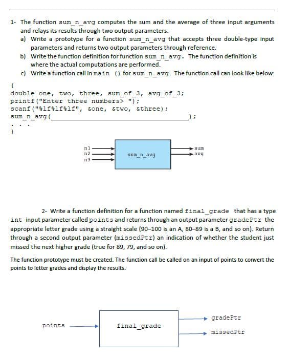 1- The function sum_n_avg computes the sum and the average of three input arguments
and relays its results through two output parameters.
a) Write a prototype for a function sum_n_avg that accepts three double-type input
parameters and returns two output parameters through reference.
b)
Write the function definition for function sum_n_avg. The function definition is
where the actual computations are performed.
c) Write a function call in main () for sum_n_avg. The function call can look like below:
{
double one, two, three, sum_of_3, avg_of_3;
printf("Enter three numbers> ");
scanf("%lf%lf%lf", &one, &two, &three);
sum_n_avg (_
;
nl
sum
avg
n2
n3
sum_n_avg
--
2- Write a function definition for a function named final_grade that has a type
int input parameter called points and returns through an output parameter gradePtr the
appropriate letter grade using a straight scale (90-100 is an A, 80-89 is a B, and so on). Return
through a second output parameter (missedPtr) an indication of whether the student just
missed the next higher grade (true for 89, 79, and so on).
The function prototype must be created. The function call be called on an input of points to convert the
points to letter grades and display the results.
→gradePtr
points
final_grade
missedPtr