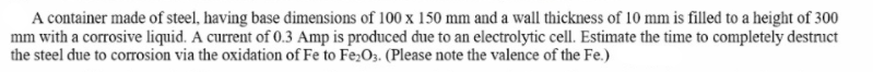 A container made of steel, having base dimensions of 100 x 150 mm and a wall thickness of 10 mm is filled to a height of 300
mm with a corrosive liquid. A current of 0.3 Amp is produced due to an electrolytic cell. Estimate the time to completely destruct
the steel due to corrosion via the oxidation of Fe to Fe;O3. (Please note the valence of the Fe.)
