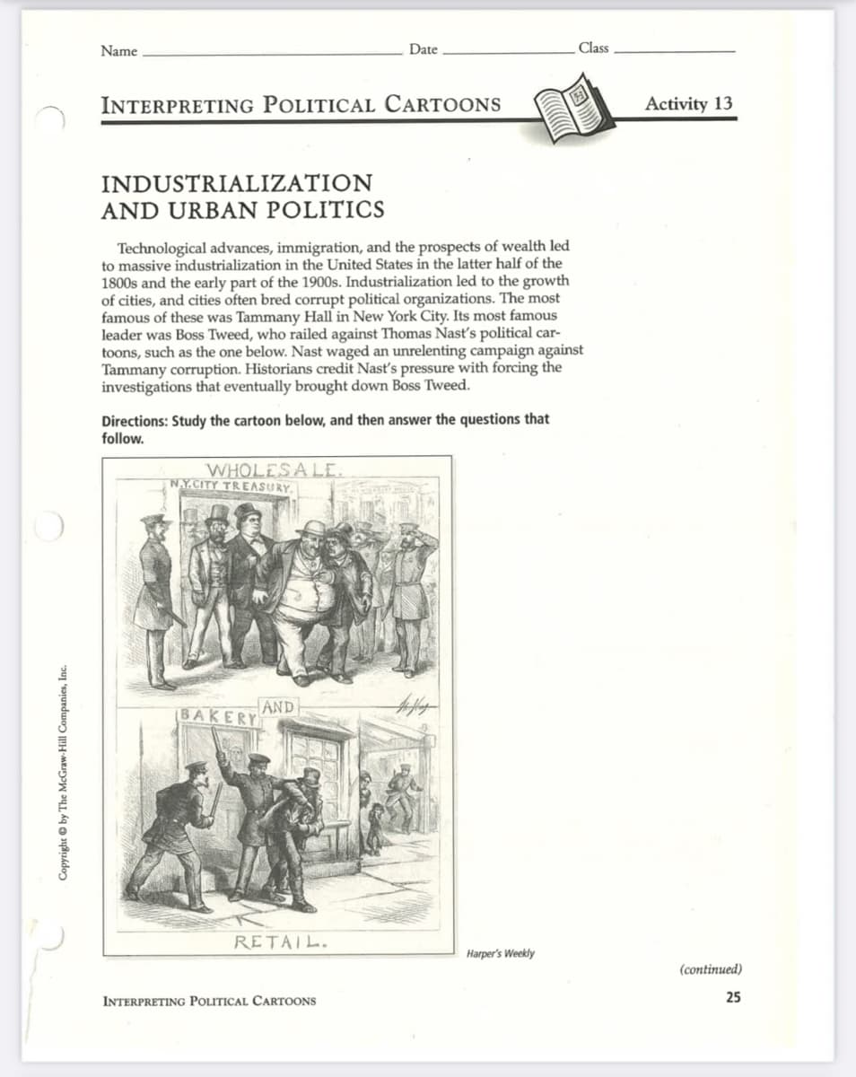 Copyright by The McGraw-Hill Companies, Inc.
Name
INTERPRETING POLITICAL CARTOONS
INDUSTRIALIZATION
AND URBAN POLITICS
Technological advances, immigration, and the prospects of wealth led
to massive industrialization in the United States in the latter half of the
1800s and the early part of the 1900s. Industrialization led to the growth
of cities, and cities often bred corrupt political organizations. The most
famous of these was Tammany Hall in New York City. Its most famous
leader was Boss Tweed, who railed against Thomas Nast's political car-
toons, such as the one below. Nast waged an unrelenting campaign against
Tammany corruption. Historians credit Nast's pressure with forcing the
investigations that eventually brought down Boss Tweed.
Directions: Study the cartoon below, and then answer the questions that
follow.
WHOLESALE.
N.Y.CITY TREASURY
BAKERY
Date
AND
RETAIL.
INTERPRETING POLITICAL CARTOONS
Class
Harper's Weekly
Activity 13
(continued)
25