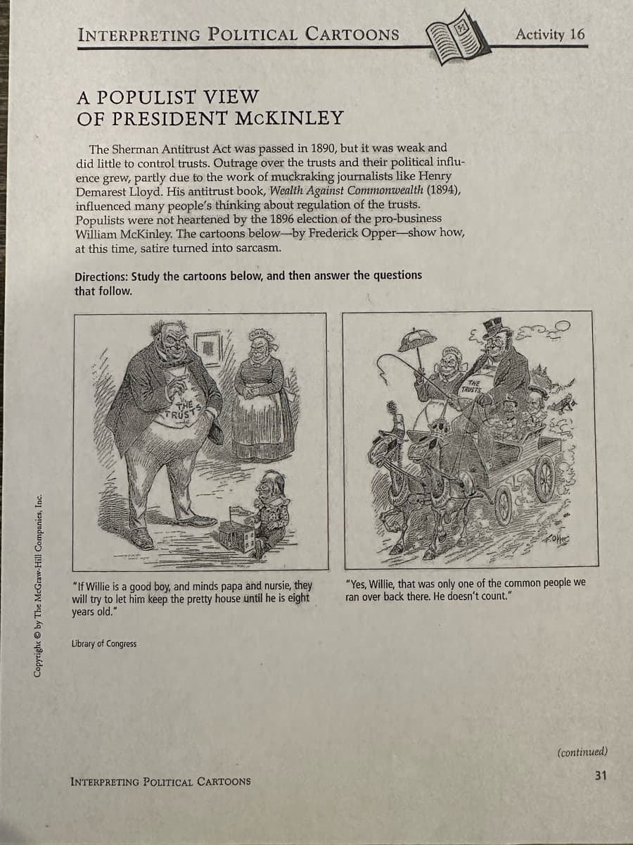 Copyright by The McGraw-Hill Companies, Inc.
INTERPRETING POLITICAL CARTOONS
A POPULIST VIEW
OF PRESIDENT MCKINLEY
The Sherman Antitrust Act was passed in 1890, but it was weak and
did little to control trusts. Outrage over the trusts and their political influ-
ence grew, partly due to the work of muckraking journalists like Henry
Demarest Lloyd. His antitrust book, Wealth Against Commonwealth (1894),
influenced many people's thinking about regulation of the trusts.
Populists were not heartened by the 1896 election of the pro-business
William McKinley. The cartoons below-by Frederick Opper-show how,
at this time, satire turned into sarcasm.
Directions: Study the cartoons below, and then answer the questions
that follow.
THE
FRUS
"If Willie is a good boy, and minds papa and nursie, they
will try to let him keep the pretty house until he is eight
years old."
Library of Congress
INTERPRETING POLITICAL CARTOONS
Activity 16
"Yes, Willie, that was only one of the common people we
ran over back there. He doesn't count."
(continued)
31