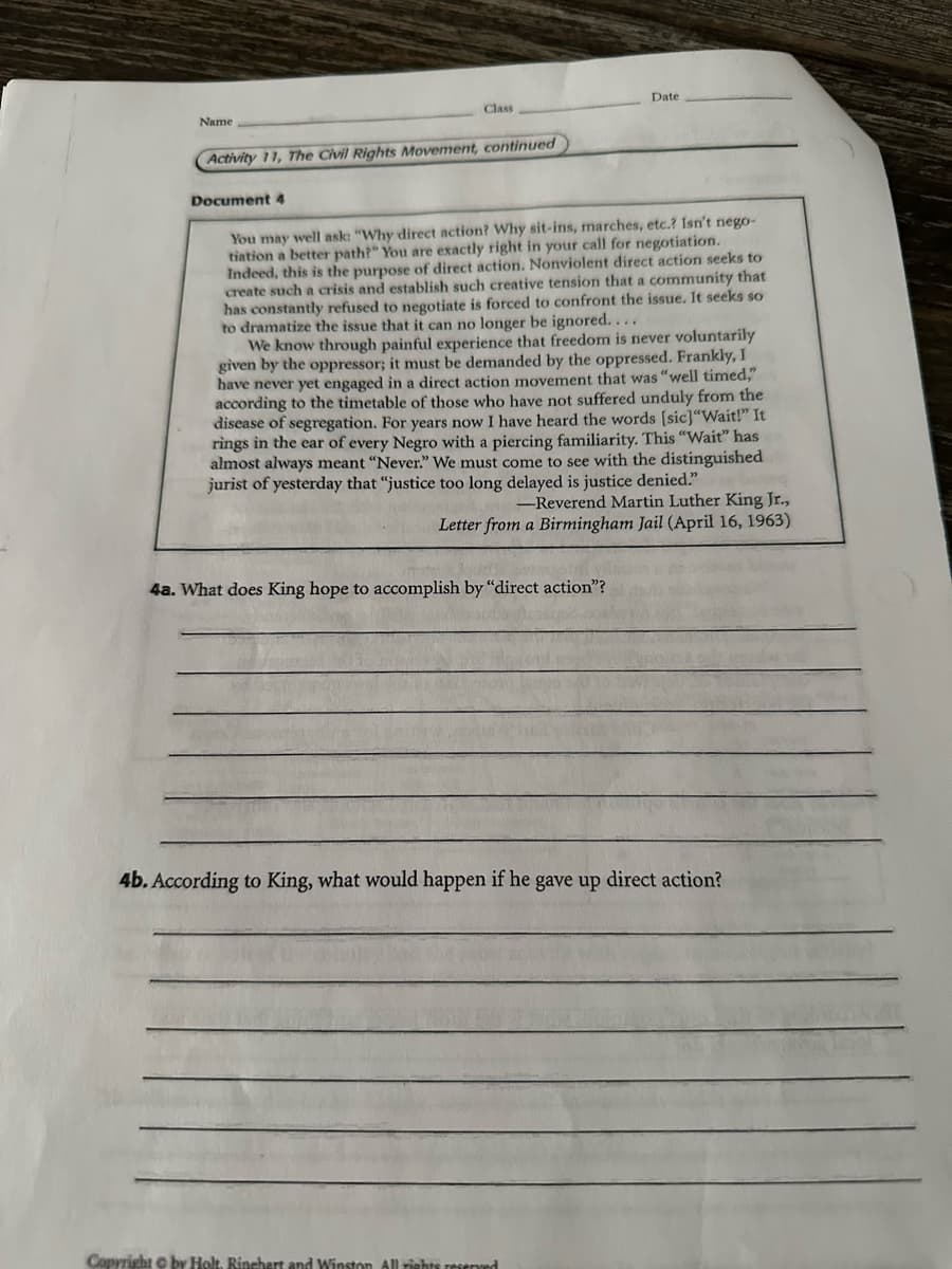 Date
Name
Class
Activity 11, The Civil Rights Movement, continued
Document 4
You may well ask: "Why direct action? Why sit-ins, marches, etc.? Isn't nego-
tiation a better path?" You are exactly right in your call for negotiation.
Indeed, this is the purpose of direct action. Nonviolent direct action seeks to
create such a crisis and establish such creative tension that a community that
has constantly refused to negotiate is forced to confront the issue. It seeks so
to dramatize the issue that it can no longer be ignored....
We know through painful experience that freedom is never voluntarily
given by the oppressor; it must be demanded by the oppressed. Frankly, I
have never yet engaged in a direct action movement that was "well timed,"
according to the timetable of those who have not suffered unduly from the
disease of segregation. For years now I have heard the words [sic]"Wait!" It
rings in the ear of every Negro with a piercing familiarity. This "Wait" has
almost always meant "Never." We must come to see with the distinguished
jurist of yesterday that "justice too long delayed is justice denied."
-Reverend Martin Luther King Jr.,
Letter from a Birmingham Jail (April 16, 1963)
4a. What does King hope to accomplish by "direct action"?
4b. According to King, what would happen if he gave up direct action?
Copyright © by Holt, Rinehart and Winston All rights reserved