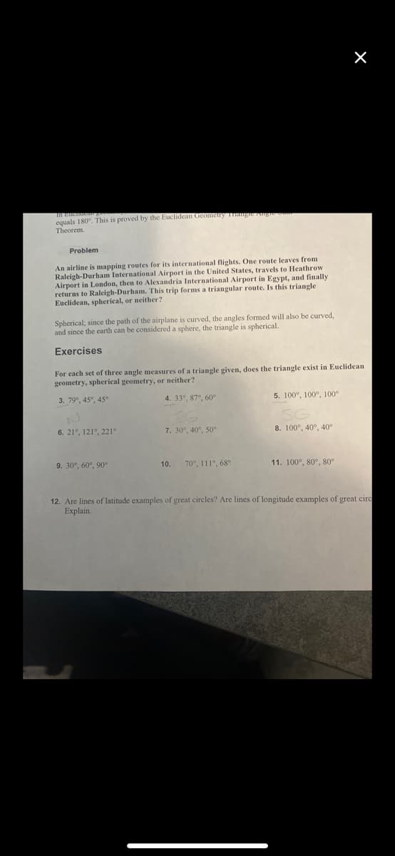 equals 180°. This is proved by the Euclidean Geometry Trangre Angie o
Theorem.
Problem
An airline is mapping routes for its international flights. One route leaves from
Raleigh-Durham International Airport in the United States, travels to Heathrow
Airport in London, then to Alexandria International Airport in Egypt, and finally
returns to Raleigh-Durham. This trip forms a triangular route. Is this triangle
Euclidean, spherical, or neither?
Spherical; since the path of the airplane is curved, the angles formed will also be curved,
and since the earth can be considered a sphere, the triangle is spherical.
Exercises
For each set of three angle measures of a triangle given, does the triangle exist in Euclidean
geometry, spherical geometry, or neither?
3. 79°, 45°, 45°
4. 33°, 87°, 60°
6. 21°, 121°, 221°
9. 30°, 60°, 90°
7. 30°, 40°, 50°
10. 70°, 111°, 68°
5. 100°, 100°, 100°
8. 100°, 40°, 40°
×
11. 100°, 80°, 80°
12. Are lines of latitude examples of great circles? Are lines of longitude examples of great circ
Explain.