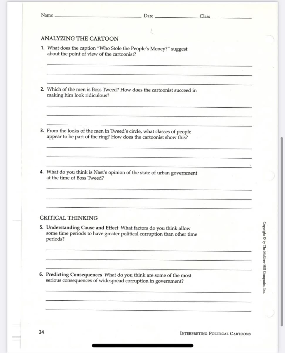 Name
Date
ANALYZING THE CARTOON
1. What does the caption "Who Stole the People's Money?" suggest
about the point of view of the cartoonist?
2. Which of the men is Boss Tweed? How does the cartoonist succeed in
making him look ridiculous?
3. From the looks of the men in Tweed's circle, what classes of people
appear to be part of the ring? How does the cartoonist show this?
4. What do you think is Nast's opinion of the state of urban government
at the time of Boss Tweed?
CRITICAL THINKING
5. Understanding Cause and Effect What factors do you think allow
some time periods to have greater political corruption than other time
periods?
6. Predicting Consequences What do you think are some of the most
serious consequences of widespread corruption in government?
24
Class
INTERPRETING POLITICAL CARTOONS
Copyright by The McGraw-Hill Companies, Inc