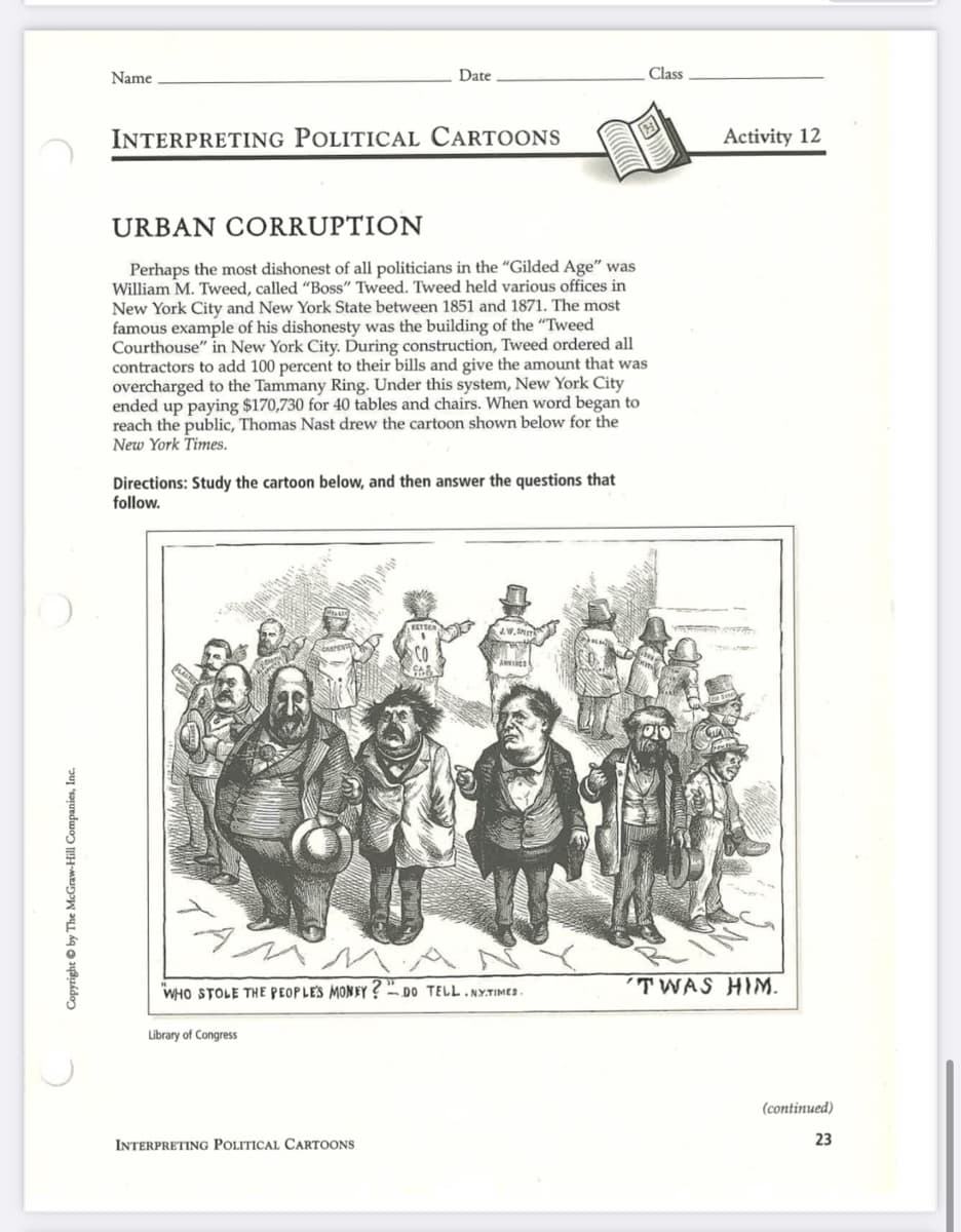 Copyright © by The McGraw-Hill Companies, Inc.
Name
INTERPRETING POLITICAL CARTOONS
Date
URBAN CORRUPTION
Perhaps the most dishonest of all politicians in the "Gilded Age" was
William M. Tweed, called "Boss" Tweed. Tweed held various offices in
New York City and New York State between 1851 and 1871. The most
famous example of his dishonesty was the building of the "Tweed
Courthouse" in New York City. During construction, Tweed ordered all
contractors to add 100 percent to their bills and give the amount that was
overcharged to the Tammany Ring. Under this system, New York City
ended up paying $170,730 for 40 tables and chairs. When word began to
reach the public, Thomas Nast drew the cartoon shown below for the
New York Times.
Directions: Study the cartoon below, and then answer the questions that
follow.
Library of Congress
INTERPRETING POLITICAL CARTOONS
JW.SMIT
AMMA
WHO STOLE THE PEOPLE'S MONEY? DO TELL.NYTIMES.
ANVIS
Class
Activity 12
'TWAS HIM.
(continued)
23